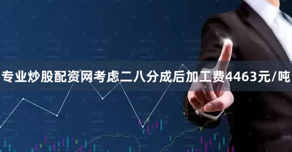 专业炒股配资网考虑二八分成后加工费4463元/吨