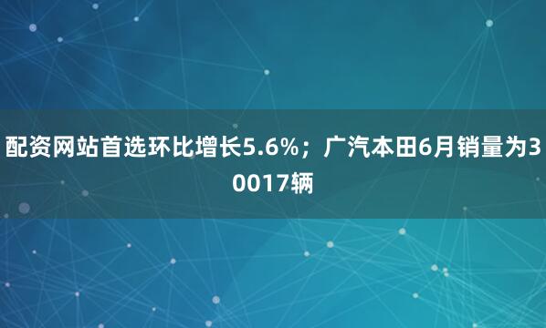 配资网站首选环比增长5.6%；广汽本田6月销量为30017辆