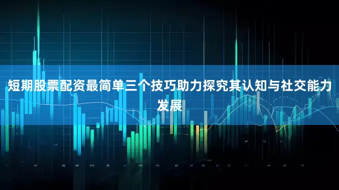 短期股票配资最简单三个技巧助力探究其认知与社交能力发展