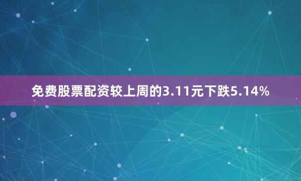 免费股票配资较上周的3.11元下跌5.14%