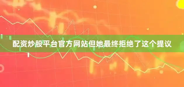 配资炒股平台官方网站但她最终拒绝了这个提议