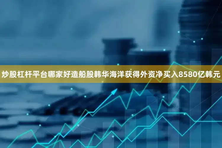 炒股杠杆平台哪家好造船股韩华海洋获得外资净买入8580亿韩元