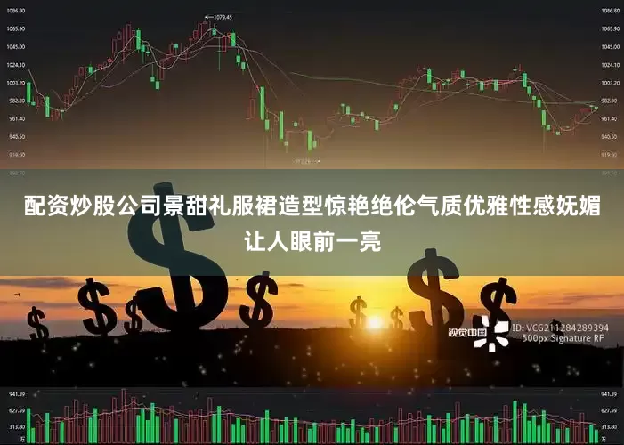 配资炒股公司景甜礼服裙造型惊艳绝伦气质优雅性感妩媚让人眼前一亮