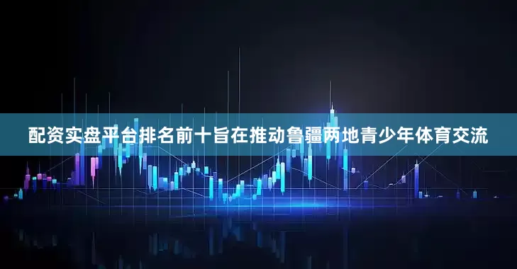 配资实盘平台排名前十旨在推动鲁疆两地青少年体育交流