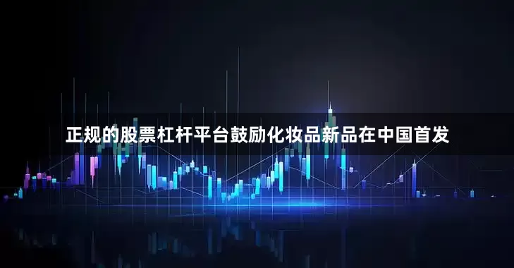 正规的股票杠杆平台鼓励化妆品新品在中国首发