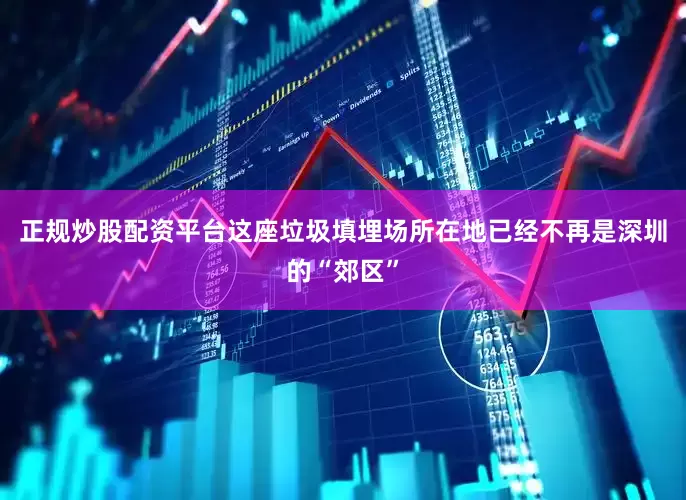正规炒股配资平台这座垃圾填埋场所在地已经不再是深圳的“郊区”