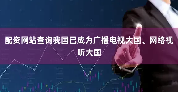配资网站查询我国已成为广播电视大国、网络视听大国