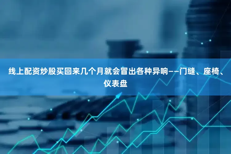线上配资炒股买回来几个月就会冒出各种异响——门缝、座椅、仪表盘