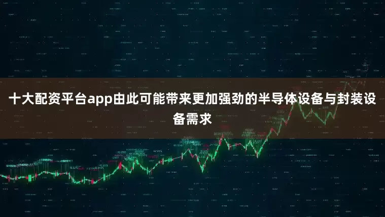 十大配资平台app由此可能带来更加强劲的半导体设备与封装设备需求